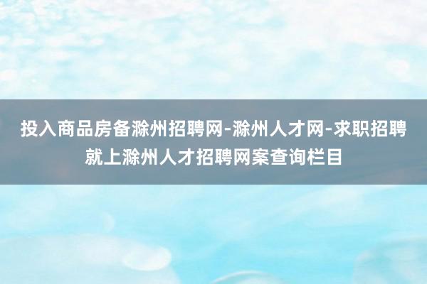 投入商品房备滁州招聘网-滁州人才网-求职招聘就上滁州人才招聘网案查询栏目