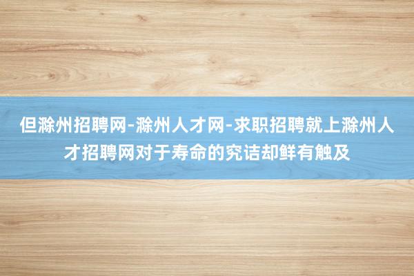 但滁州招聘网-滁州人才网-求职招聘就上滁州人才招聘网对于寿命的究诘却鲜有触及