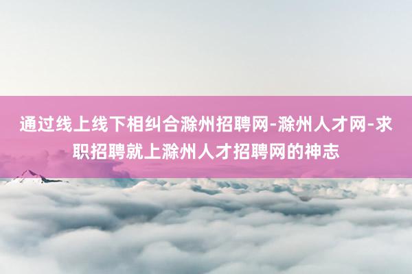 通过线上线下相纠合滁州招聘网-滁州人才网-求职招聘就上滁州人才招聘网的神志