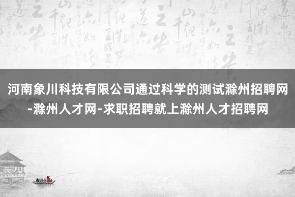 河南象川科技有限公司通过科学的测试滁州招聘网-滁州人才网-求职招聘就上滁州人才招聘网