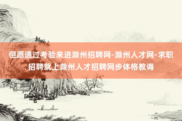但愿通过考验来进滁州招聘网-滁州人才网-求职招聘就上滁州人才招聘网步体格教诲