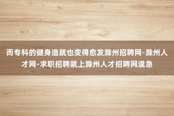 而专科的健身造就也变得愈发滁州招聘网-滁州人才网-求职招聘就上滁州人才招聘网遑急