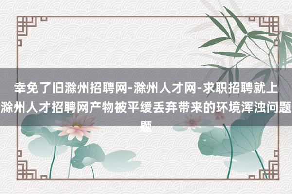 幸免了旧滁州招聘网-滁州人才网-求职招聘就上滁州人才招聘网产物被平缓丢弃带来的环境浑浊问题