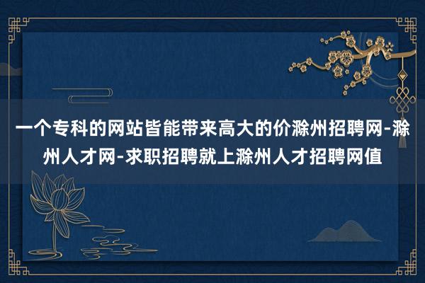 一个专科的网站皆能带来高大的价滁州招聘网-滁州人才网-求职招聘就上滁州人才招聘网值